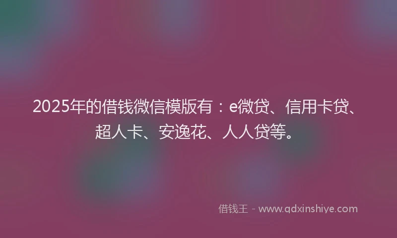 2025年的借钱微信模版有：e微贷、信用卡贷、超人卡、安逸花、人人贷等。