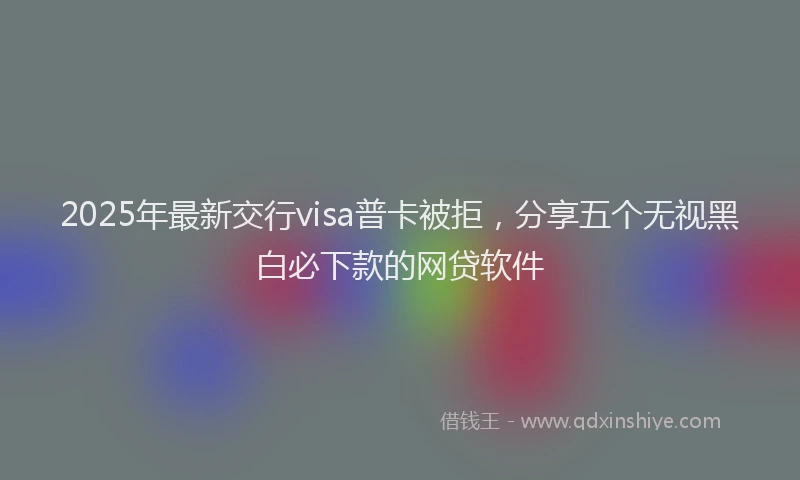 2025年最新交行visa普卡被拒，分享五个无视黑白必下款的网贷软件