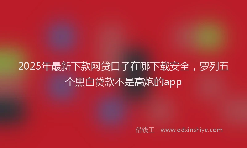 2025年最新下款网贷口子在哪下载安全，罗列五个黑白贷款不是高炮的app