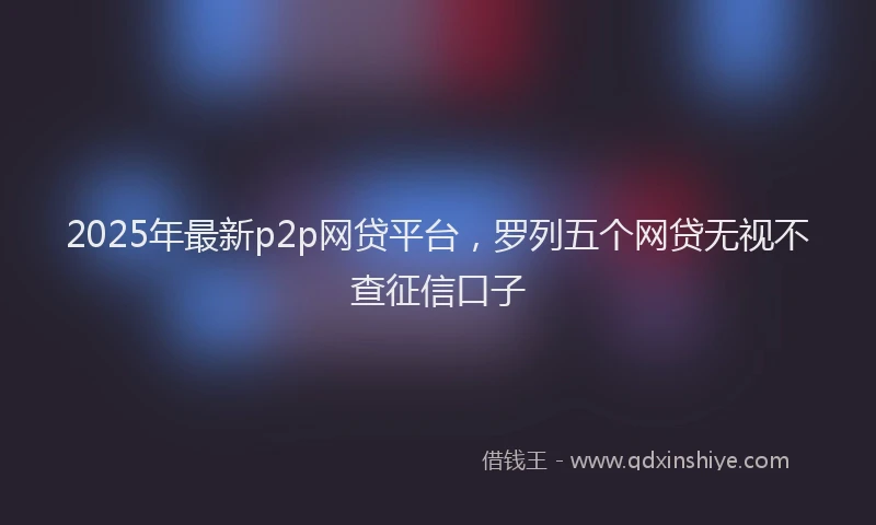 2025年最新p2p网贷平台，罗列五个网贷无视不查征信口子