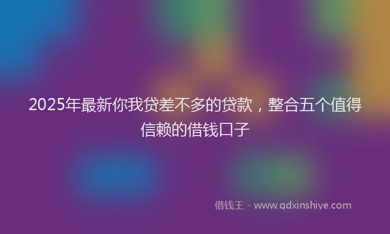 2025年最新你我贷差不多的贷款，整合五个值得信赖的借钱口子
