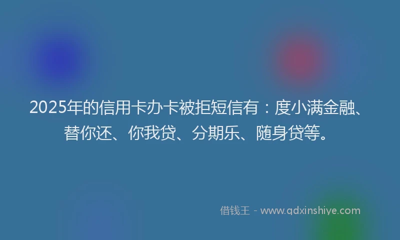 2025年的信用卡办卡被拒短信有：度小满金融、替你还、你我贷、分期乐、随身贷等。