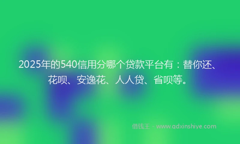 2025年的540信用分哪个贷款平台有：替你还、花呗、安逸花、人人贷、省呗等。