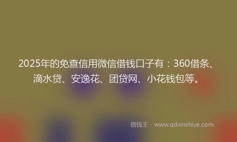 2025年的免查信用微信借钱口子有：360借条、滴水贷、安逸花、团贷网、小花钱包等。