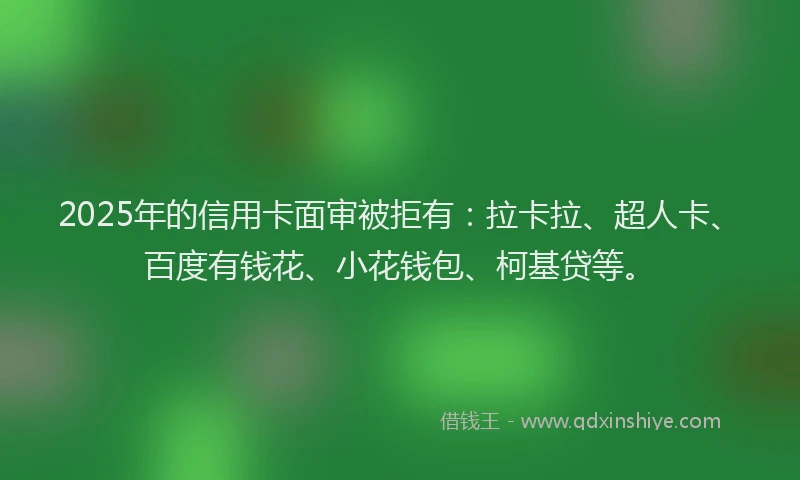 2025年的信用卡面审被拒有：拉卡拉、超人卡、百度有钱花、小花钱包、柯基贷等。