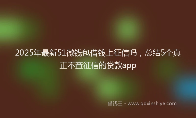 2025年最新51微钱包借钱上征信吗，总结5个真正不查征信的贷款app