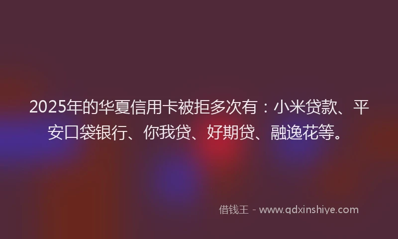 2025年的华夏信用卡被拒多次有：小米贷款、平安口袋银行、你我贷、好期贷、融逸花等。