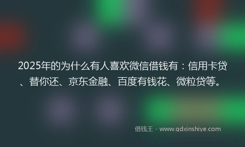 2025年的为什么有人喜欢微信借钱有：信用卡贷、替你还、京东金融、百度有钱花、微粒贷等。