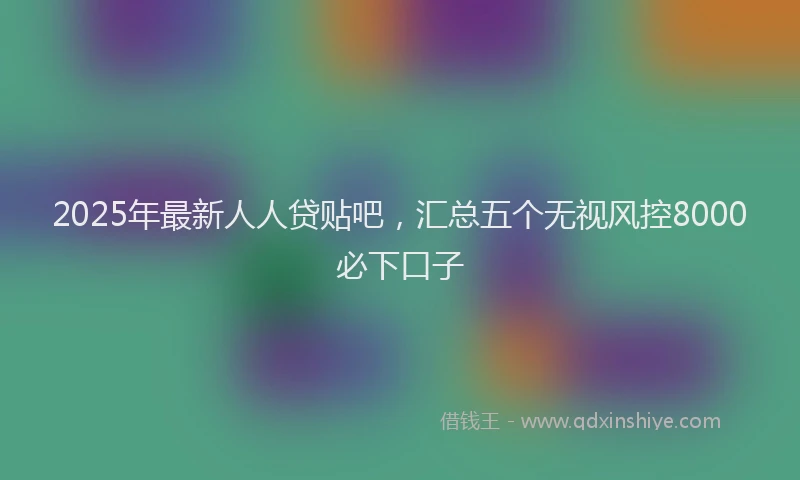 2025年最新人人贷贴吧，汇总五个无视风控8000必下口子