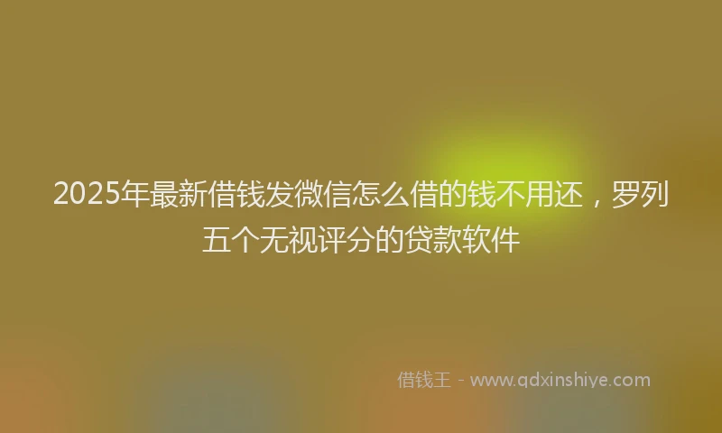 2025年最新借钱发微信怎么借的钱不用还，罗列五个无视评分的贷款软件