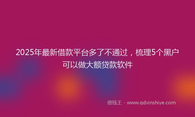2025年最新借款平台多了不通过，梳理5个黑户可以做大额贷款软件