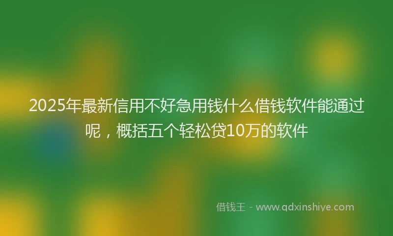 2025年最新信用不好急用钱什么借钱软件能通过呢，概括五个轻松贷10万的软件