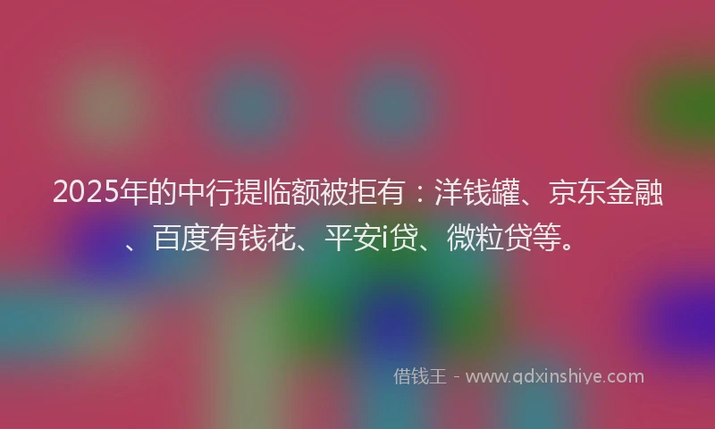 2025年的中行提临额被拒有：洋钱罐、京东金融、百度有钱花、平安i贷、微粒贷等。