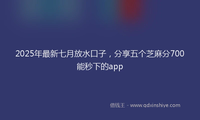 2025年最新七月放水口子，分享五个芝麻分700能秒下的app