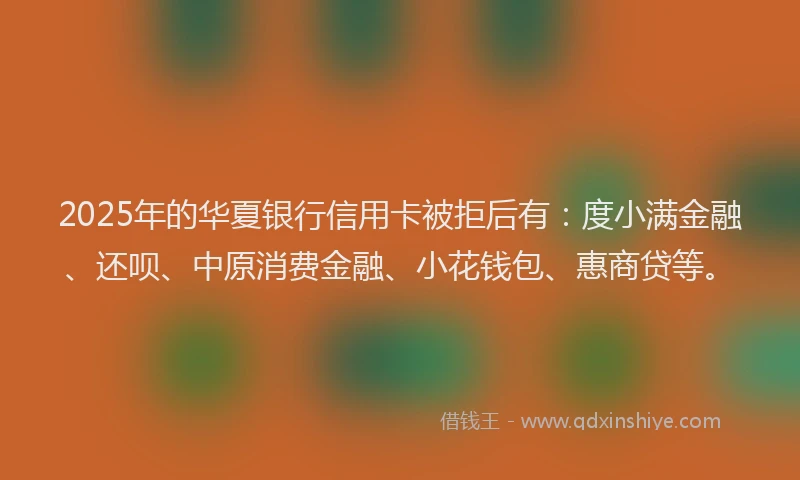 2025年的华夏银行信用卡被拒后有：度小满金融、还呗、中原消费金融、小花钱包、惠商贷等。