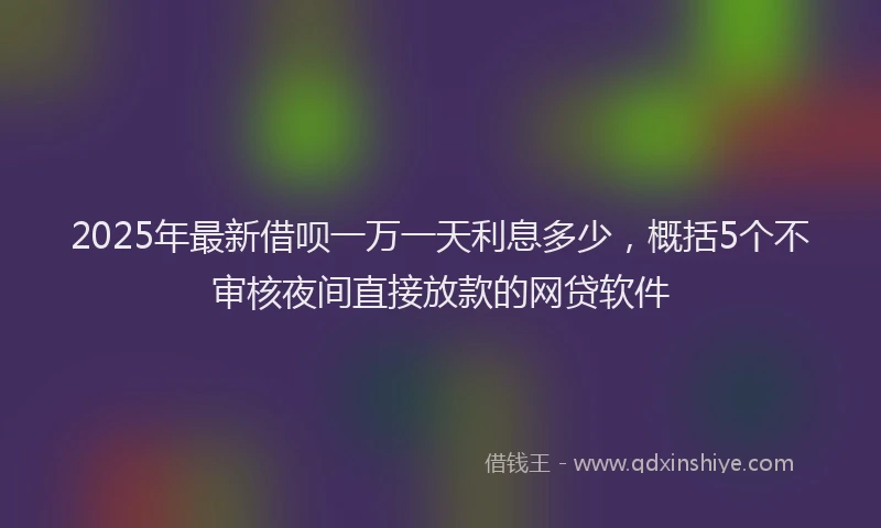 2025年最新借呗一万一天利息多少，概括5个不审核夜间直接放款的网贷软件