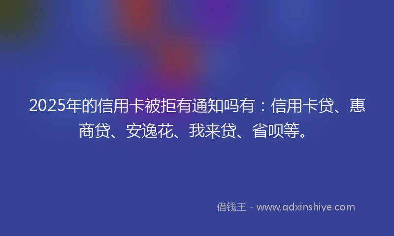 2025年的信用卡被拒有通知吗有：信用卡贷、惠商贷、安逸花、我来贷、省呗等。