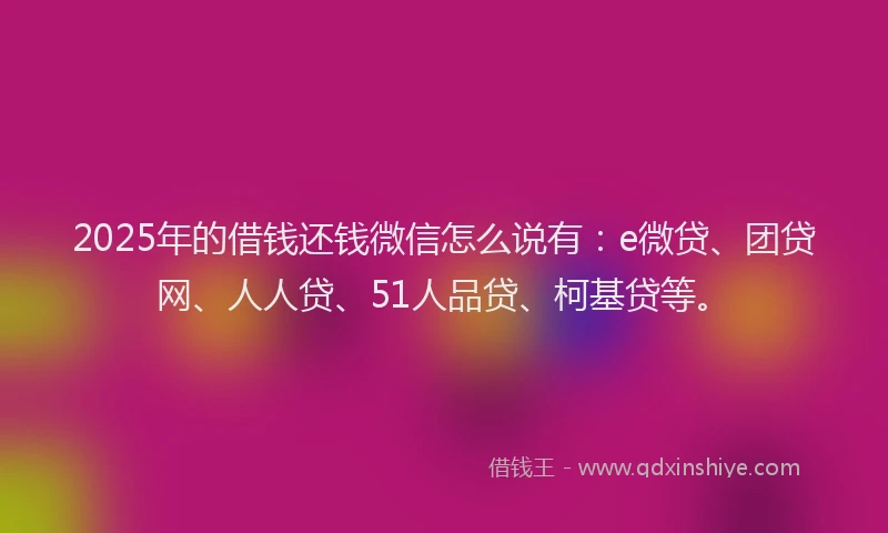 2025年的借钱还钱微信怎么说有：e微贷、团贷网、人人贷、51人品贷、柯基贷等。