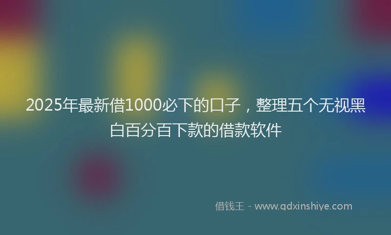 2025年最新借1000必下的口子，整理五个无视黑白百分百下款的借款软件