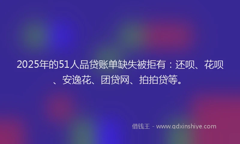 2025年的51人品贷账单缺失被拒有：还呗、花呗、安逸花、团贷网、拍拍贷等。