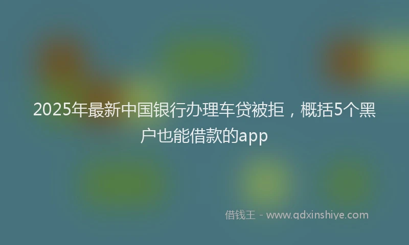 2025年最新中国银行办理车贷被拒，概括5个黑户也能借款的app