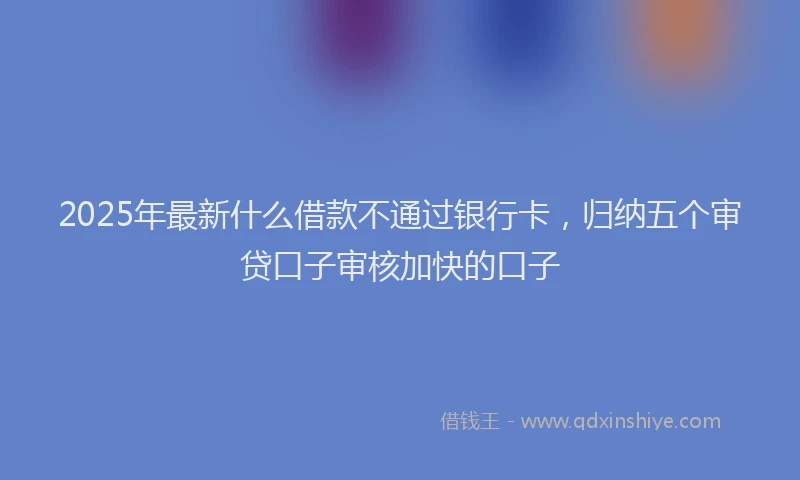 2025年最新什么借款不通过银行卡，归纳五个审贷口子审核加快的口子
