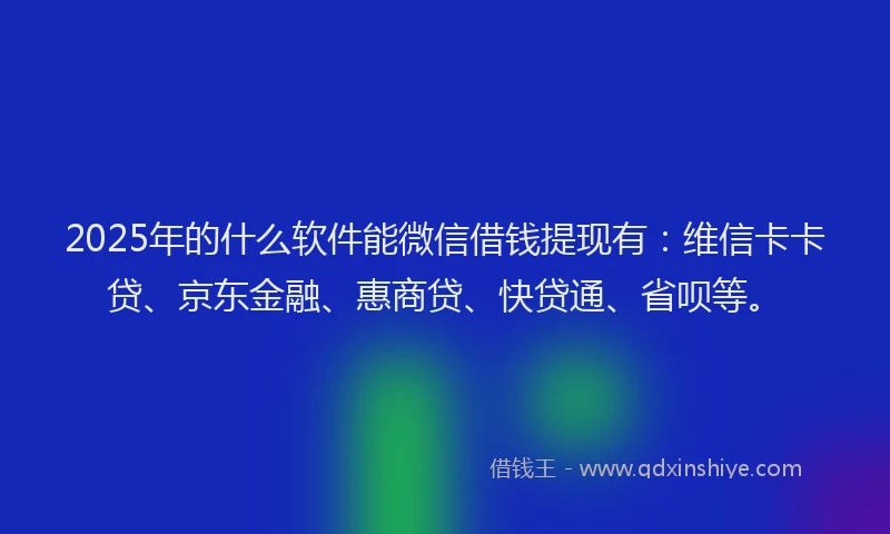 2025年的什么软件能微信借钱提现有：维信卡卡贷、京东金融、惠商贷、快贷通、省呗等。