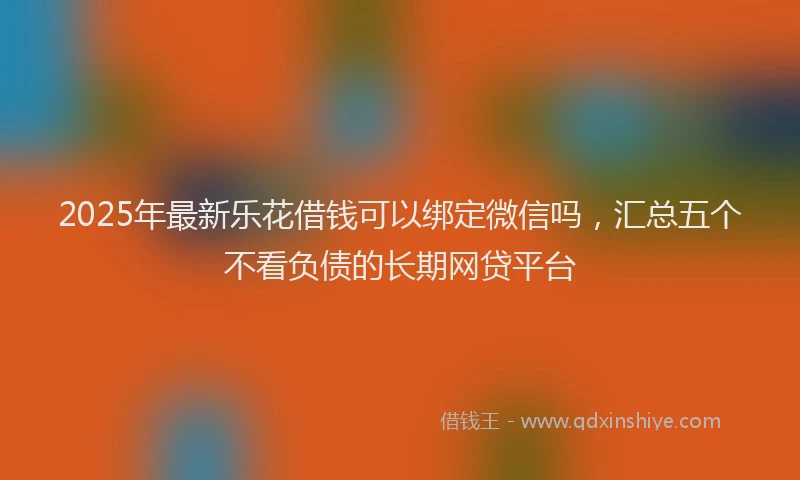 2025年最新乐花借钱可以绑定微信吗，汇总五个不看负债的长期网贷平台