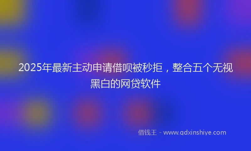 2025年最新主动申请借呗被秒拒，整合五个无视黑白的网贷软件