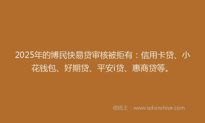 2025年的博民快易贷审核被拒有：信用卡贷、小花钱包、好期贷、平安i贷、惠商贷等。