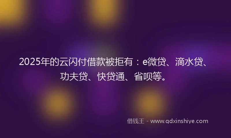 2025年的云闪付借款被拒有：e微贷、滴水贷、功夫贷、快贷通、省呗等。