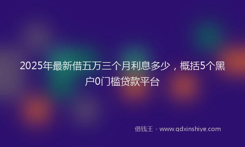 2025年最新借五万三个月利息多少，概括5个黑户0门槛贷款平台