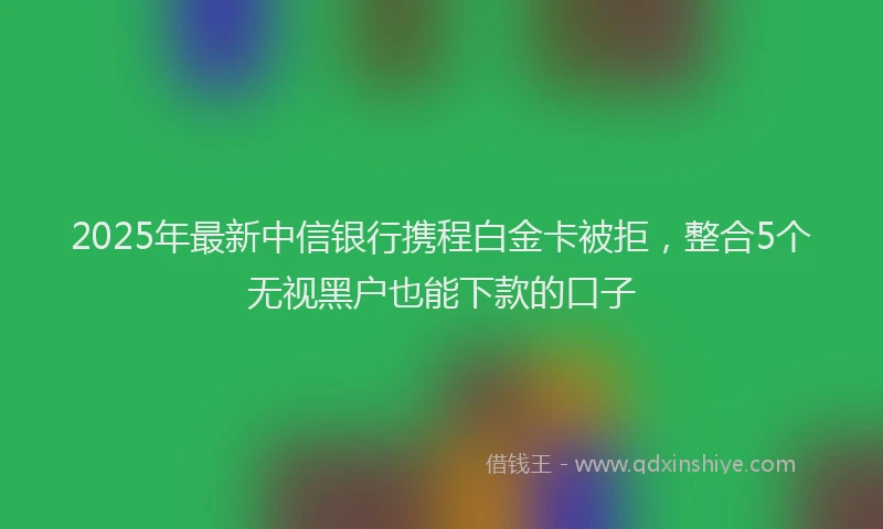 2025年最新中信银行携程白金卡被拒，整合5个无视黑户也能下款的口子