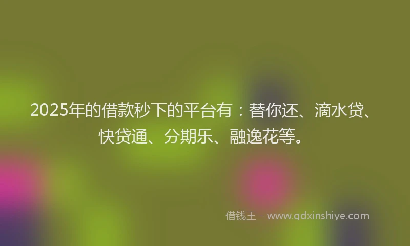 2025年的借款秒下的平台有：替你还、滴水贷、快贷通、分期乐、融逸花等。