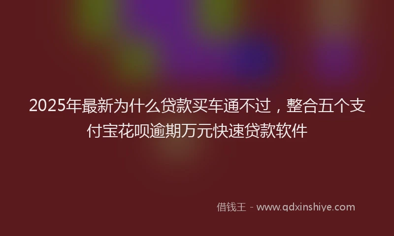 2025年最新为什么贷款买车通不过，整合五个支付宝花呗逾期万元快速贷款软件