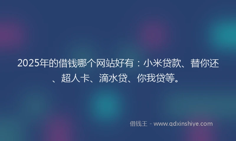 2025年的借钱哪个网站好有：小米贷款、替你还、超人卡、滴水贷、你我贷等。