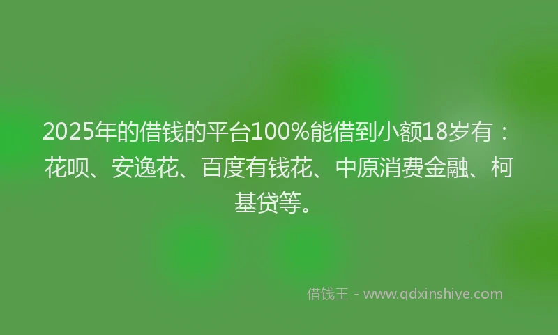 2025年的借钱的平台100%能借到小额18岁有：花呗、安逸花、百度有钱花、中原消费金融、柯基贷等。