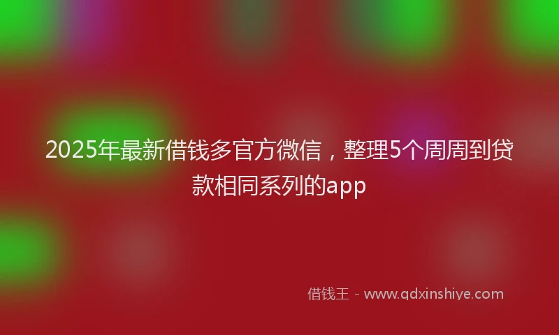 2025年最新借钱多官方微信，整理5个周周到贷款相同系列的app