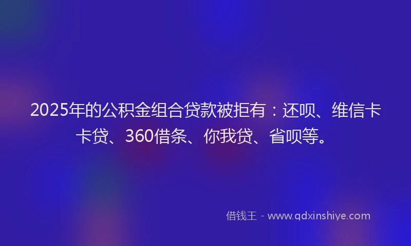 2025年的公积金组合贷款被拒有：还呗、维信卡卡贷、360借条、你我贷、省呗等。