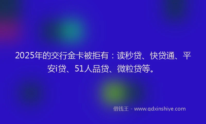 2025年的交行金卡被拒有：读秒贷、快贷通、平安i贷、51人品贷、微粒贷等。