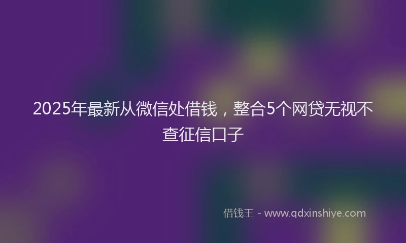 2025年最新从微信处借钱，整合5个网贷无视不查征信口子