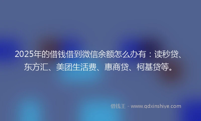 2025年的借钱借到微信余额怎么办有：读秒贷、东方汇、美团生活费、惠商贷、柯基贷等。
