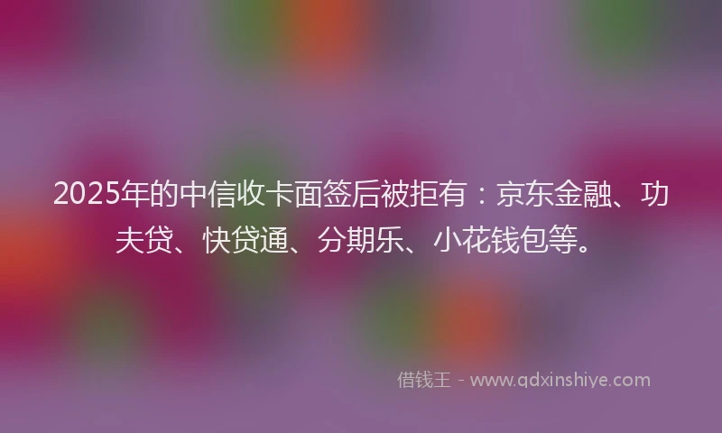 2025年的中信收卡面签后被拒有：京东金融、功夫贷、快贷通、分期乐、小花钱包等。