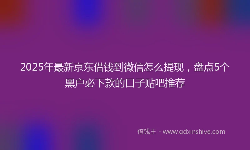 2025年最新京东借钱到微信怎么提现，盘点5个黑户必下款的口子贴吧推荐