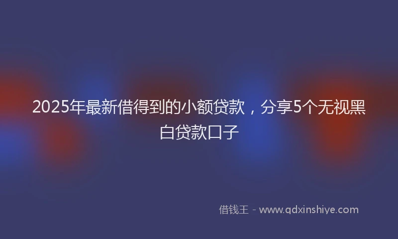 2025年最新借得到的小额贷款，分享5个无视黑白贷款口子
