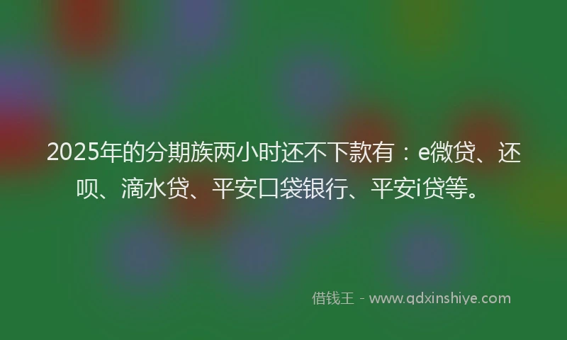 2025年的分期族两小时还不下款有：e微贷、还呗、滴水贷、平安口袋银行、平安i贷等。