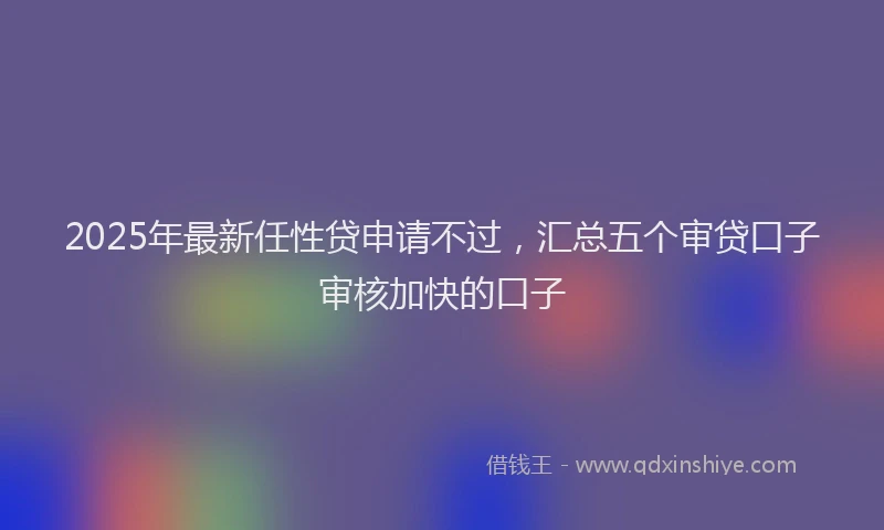 2025年最新任性贷申请不过，汇总五个审贷口子审核加快的口子