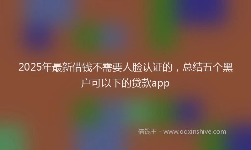 2025年最新借钱不需要人脸认证的，总结五个黑户可以下的贷款app