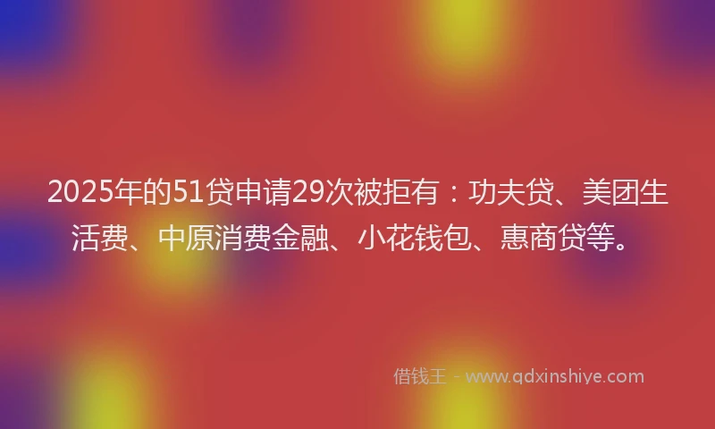 2025年的51贷申请29次被拒有：功夫贷、美团生活费、中原消费金融、小花钱包、惠商贷等。