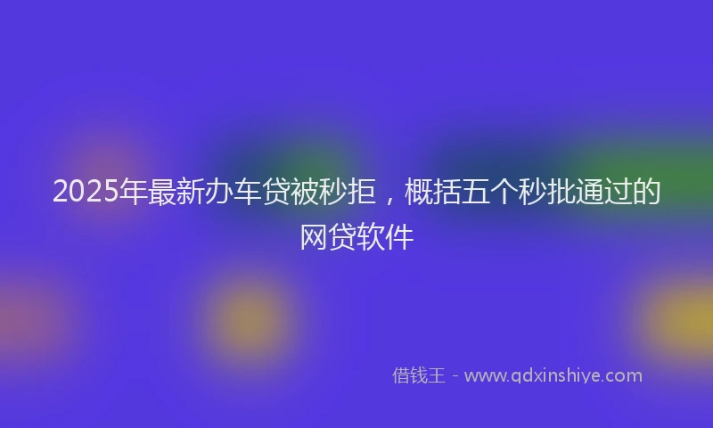 2025年最新办车贷被秒拒，概括五个秒批通过的网贷软件